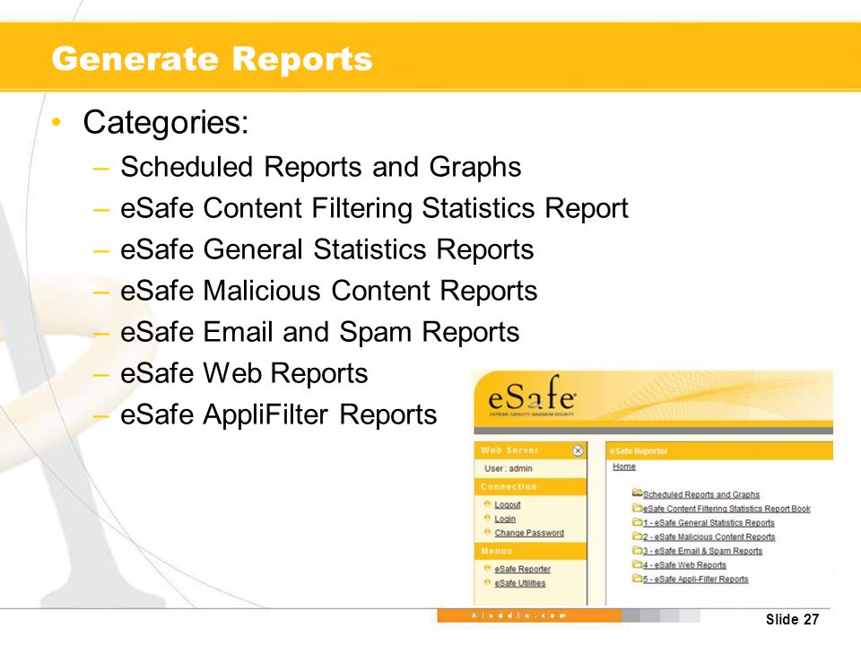 Slide 27 Generate Reports Categories: –Scheduled Reports and Graphs –eSafe Content Filtering Statistics Report –eSafe General Statistics Reports –eSafe Malicious Content Reports –eSafe  and Spam Reports –eSafe Web Reports –eSafe AppliFilter Reports