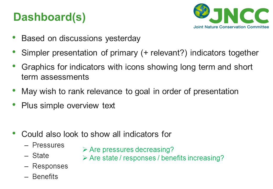 Based on discussions yesterday Simpler presentation of primary (+ relevant ) indicators together Graphics for indicators with icons showing long term and short term assessments May wish to rank relevance to goal in order of presentation Plus simple overview text Could also look to show all indicators for –Pressures –State –Responses –Benefits Dashboard(s)  Are pressures decreasing.