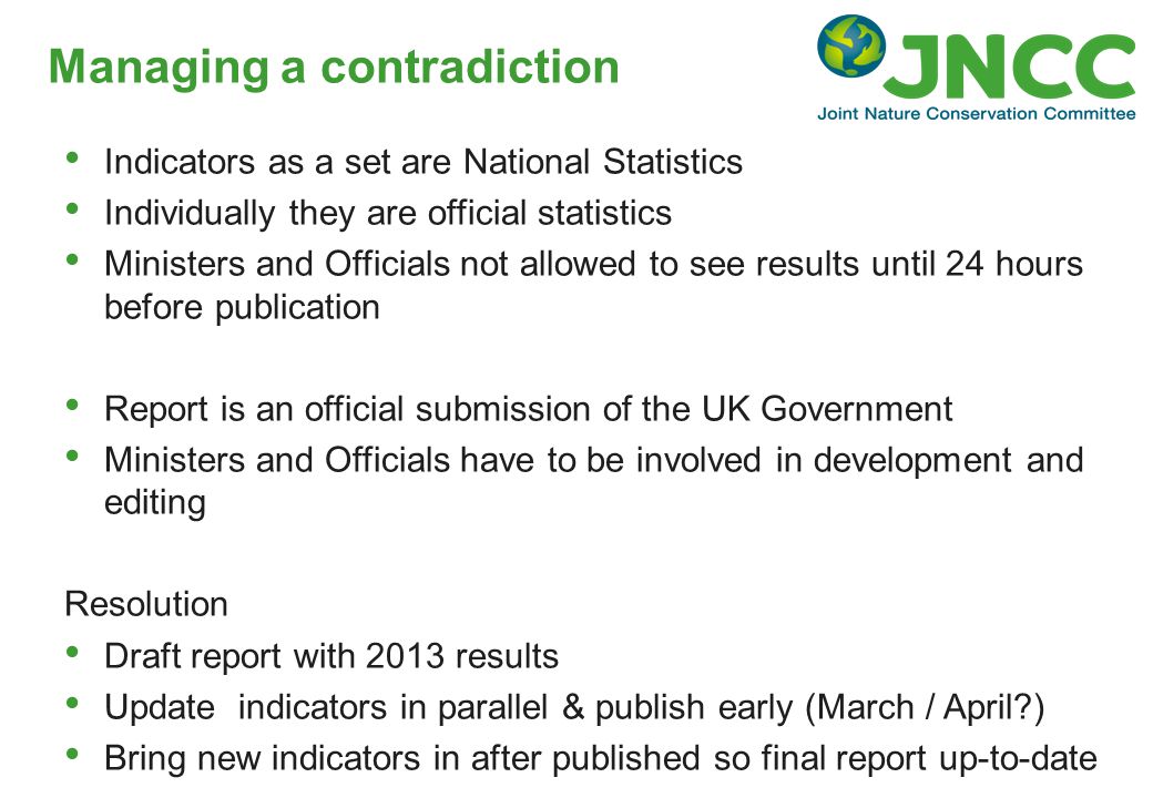 Managing a contradiction Indicators as a set are National Statistics Individually they are official statistics Ministers and Officials not allowed to see results until 24 hours before publication Report is an official submission of the UK Government Ministers and Officials have to be involved in development and editing Resolution Draft report with 2013 results Update indicators in parallel & publish early (March / April ) Bring new indicators in after published so final report up-to-date