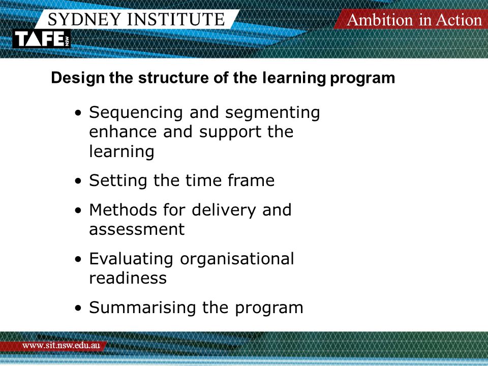 Ambition in Action   Design the structure of the learning program Sequencing and segmenting enhance and support the learning Setting the time frame Methods for delivery and assessment Evaluating organisational readiness Summarising the program