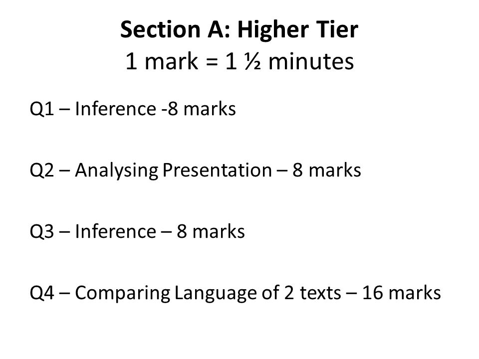 Section A: Higher Tier 1 mark = 1 ½ minutes Q1 – Inference -8 marks Q2 – Analysing Presentation – 8 marks Q3 – Inference – 8 marks Q4 – Comparing Language of 2 texts – 16 marks