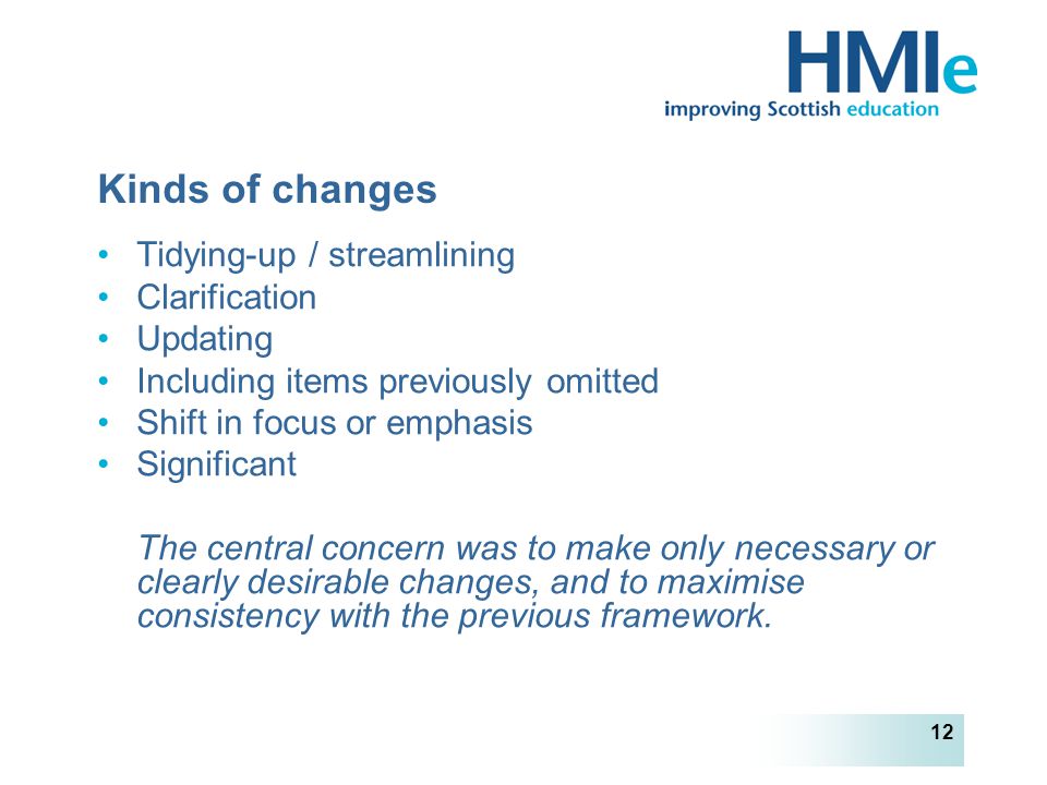 HM Inspectorate of Education 12 Kinds of changes Tidying-up / streamlining Clarification Updating Including items previously omitted Shift in focus or emphasis Significant The central concern was to make only necessary or clearly desirable changes, and to maximise consistency with the previous framework.