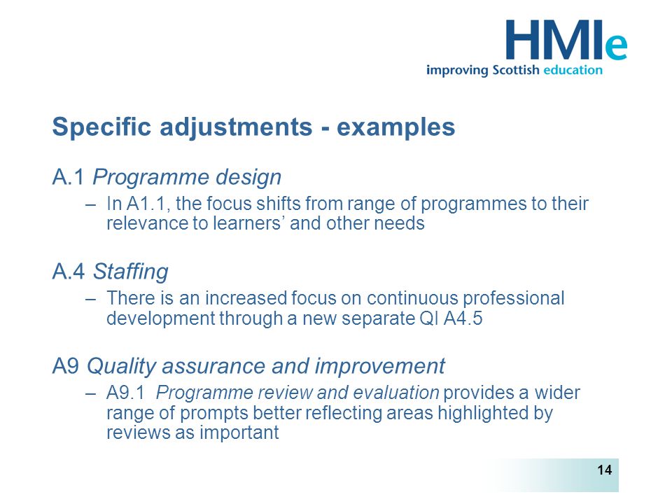 HM Inspectorate of Education 14 Specific adjustments - examples A.1 Programme design –In A1.1, the focus shifts from range of programmes to their relevance to learners’ and other needs A.4 Staffing –There is an increased focus on continuous professional development through a new separate QI A4.5 A9 Quality assurance and improvement –A9.1 Programme review and evaluation provides a wider range of prompts better reflecting areas highlighted by reviews as important