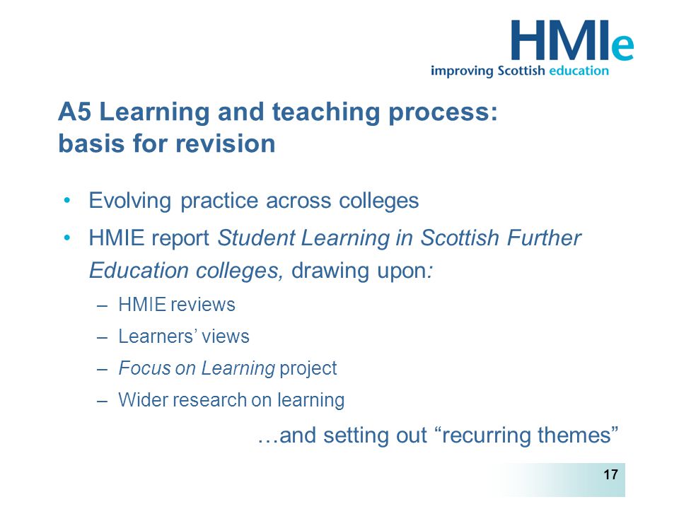 HM Inspectorate of Education 17 A5 Learning and teaching process: basis for revision Evolving practice across colleges HMIE report Student Learning in Scottish Further Education colleges, drawing upon: –HMIE reviews –Learners’ views –Focus on Learning project –Wider research on learning …and setting out recurring themes