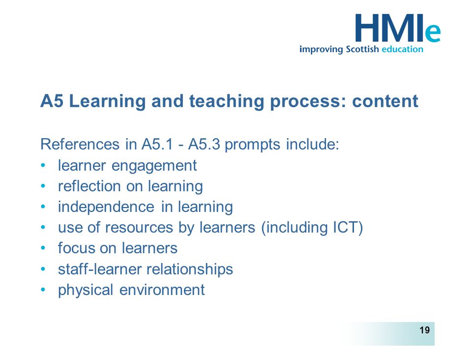 HM Inspectorate of Education 19 A5 Learning and teaching process: content References in A5.1 - A5.3 prompts include: learner engagement reflection on learning independence in learning use of resources by learners (including ICT) focus on learners staff-learner relationships physical environment