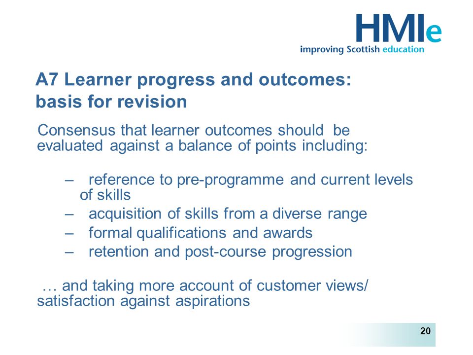 HM Inspectorate of Education 20 A7 Learner progress and outcomes: basis for revision Consensus that learner outcomes should be evaluated against a balance of points including: – reference to pre-programme and current levels of skills – acquisition of skills from a diverse range – formal qualifications and awards – retention and post-course progression … and taking more account of customer views/ satisfaction against aspirations