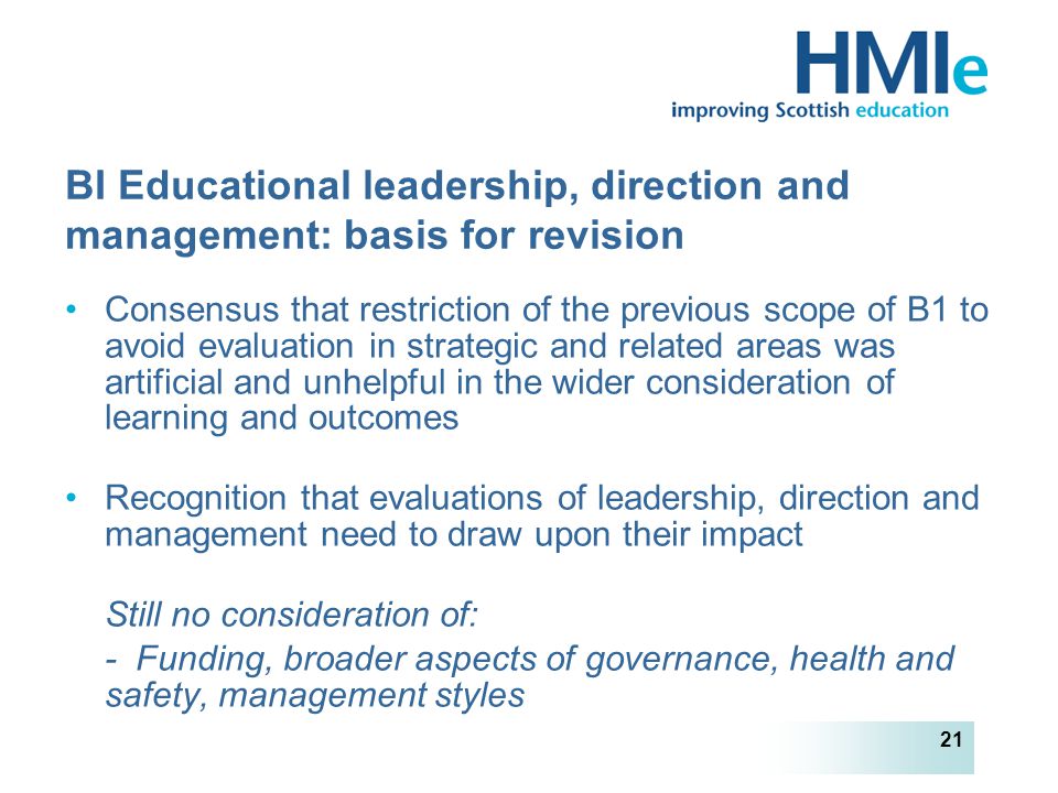 HM Inspectorate of Education 21 BI Educational leadership, direction and management: basis for revision Consensus that restriction of the previous scope of B1 to avoid evaluation in strategic and related areas was artificial and unhelpful in the wider consideration of learning and outcomes Recognition that evaluations of leadership, direction and management need to draw upon their impact Still no consideration of: - Funding, broader aspects of governance, health and safety, management styles