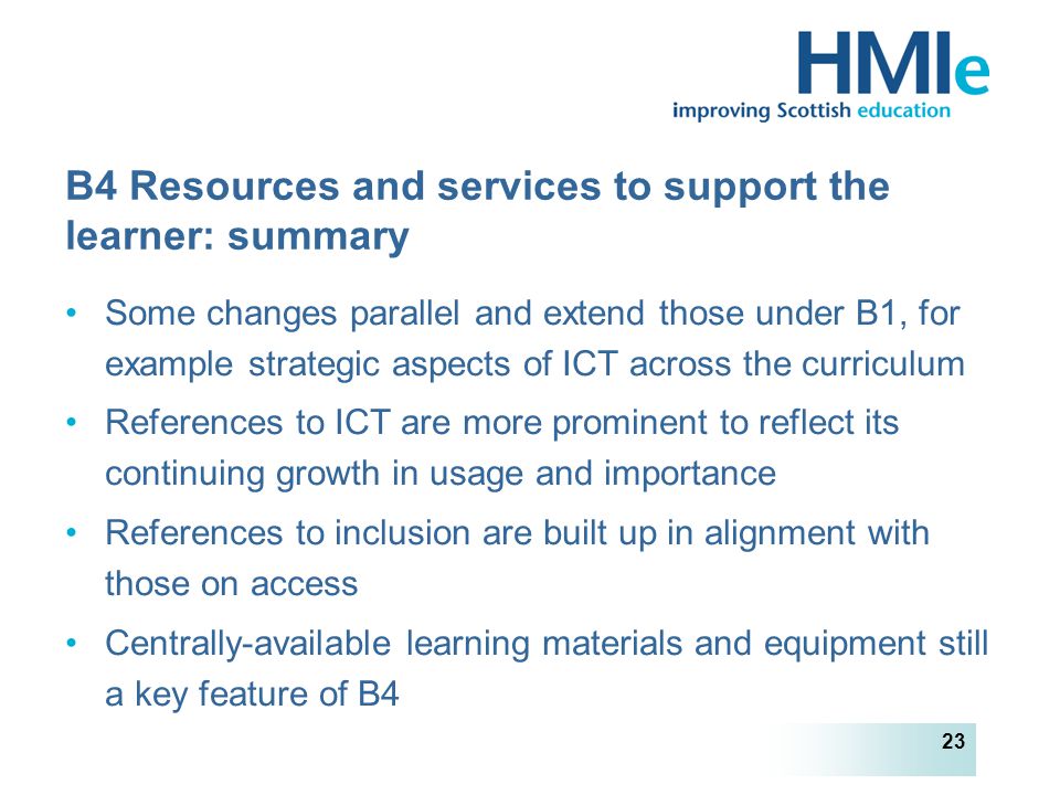 HM Inspectorate of Education 23 B4 Resources and services to support the learner: summary Some changes parallel and extend those under B1, for example strategic aspects of ICT across the curriculum References to ICT are more prominent to reflect its continuing growth in usage and importance References to inclusion are built up in alignment with those on access Centrally-available learning materials and equipment still a key feature of B4