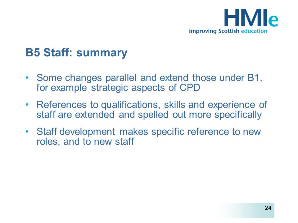 HM Inspectorate of Education 24 B5 Staff: summary Some changes parallel and extend those under B1, for example strategic aspects of CPD References to qualifications, skills and experience of staff are extended and spelled out more specifically Staff development makes specific reference to new roles, and to new staff