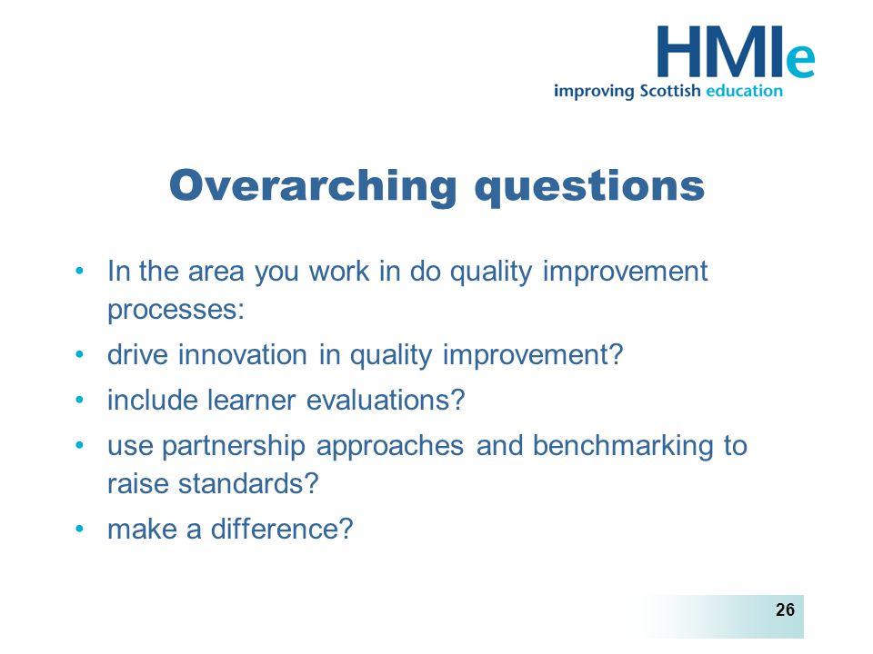 HM Inspectorate of Education 26 Overarching questions In the area you work in do quality improvement processes: drive innovation in quality improvement.