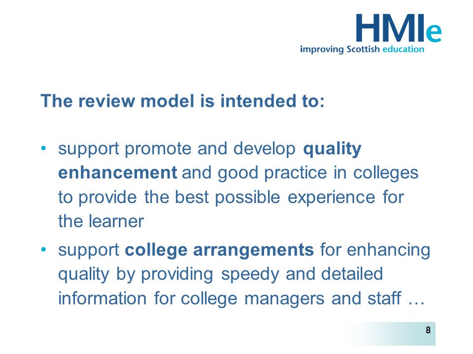 HM Inspectorate of Education 8 The review model is intended to: support promote and develop quality enhancement and good practice in colleges to provide the best possible experience for the learner support college arrangements for enhancing quality by providing speedy and detailed information for college managers and staff …