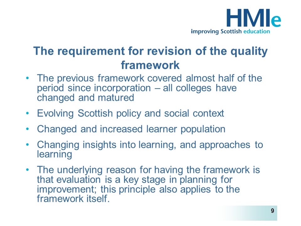 HM Inspectorate of Education 9 The requirement for revision of the quality framework The previous framework covered almost half of the period since incorporation – all colleges have changed and matured Evolving Scottish policy and social context Changed and increased learner population Changing insights into learning, and approaches to learning The underlying reason for having the framework is that evaluation is a key stage in planning for improvement; this principle also applies to the framework itself.