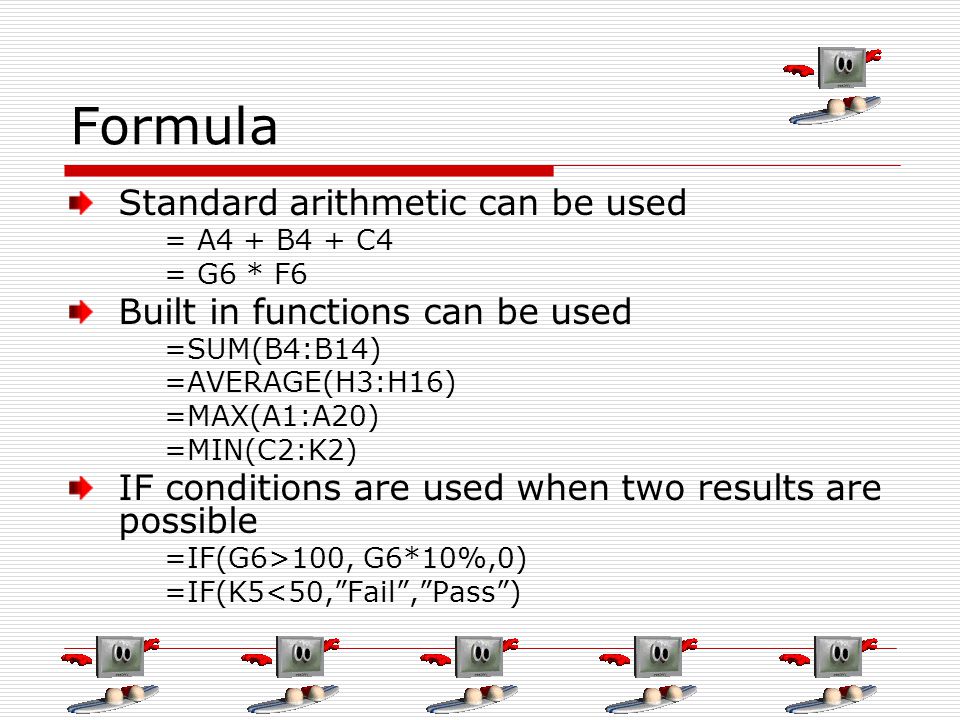 Formula Standard arithmetic can be used = A4 + B4 + C4 = G6 * F6 Built in functions can be used =SUM(B4:B14) =AVERAGE(H3:H16) =MAX(A1:A20) =MIN(C2:K2) IF conditions are used when two results are possible =IF(G6>100, G6*10%,0) =IF(K5<50, Fail , Pass )
