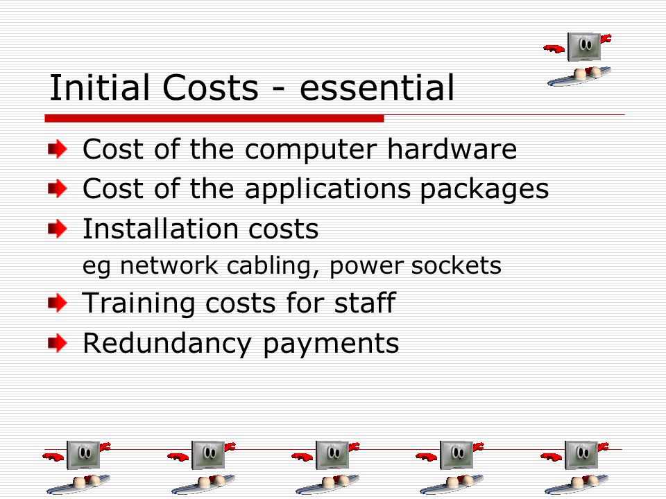 Initial Costs - essential Cost of the computer hardware Cost of the applications packages Installation costs eg network cabling, power sockets Training costs for staff Redundancy payments
