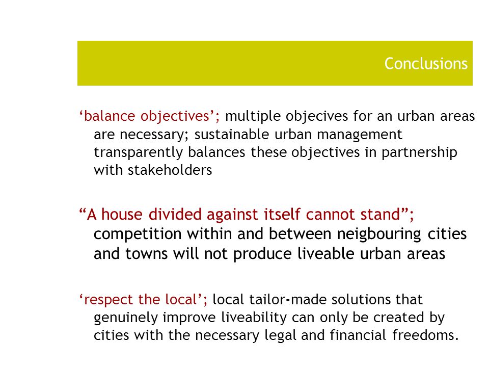 Conclusions ‘balance objectives’; multiple objecives for an urban areas are necessary; sustainable urban management transparently balances these objectives in partnership with stakeholders A house divided against itself cannot stand ; competition within and between neigbouring cities and towns will not produce liveable urban areas ‘respect the local’; local tailor-made solutions that genuinely improve liveability can only be created by cities with the necessary legal and financial freedoms.