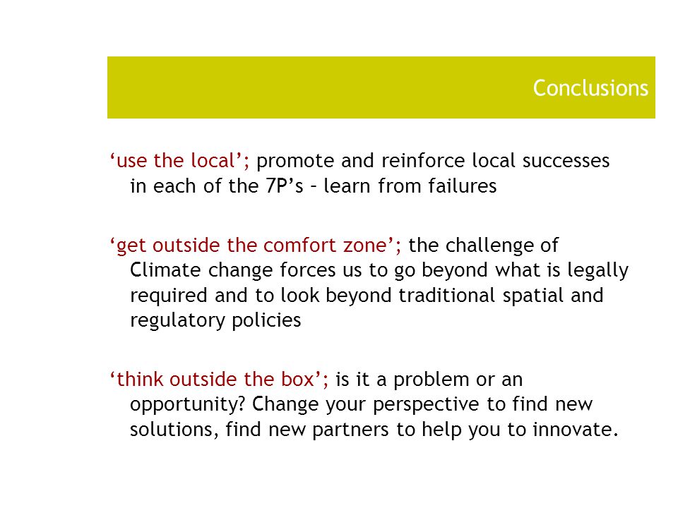 Conclusions ‘use the local’; promote and reinforce local successes in each of the 7P’s – learn from failures ‘get outside the comfort zone’; the challenge of Climate change forces us to go beyond what is legally required and to look beyond traditional spatial and regulatory policies ‘think outside the box’; is it a problem or an opportunity.