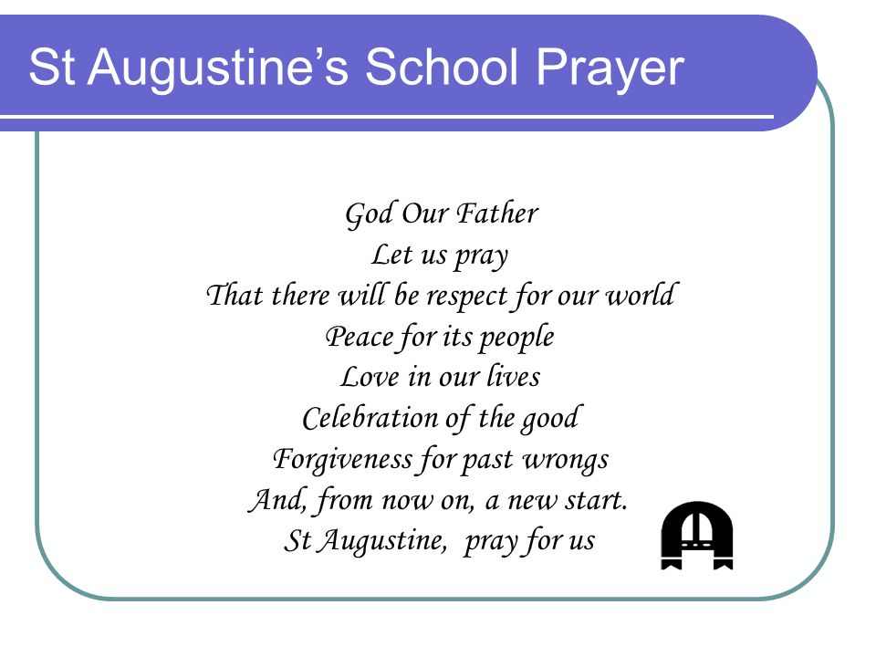 St Augustine’s School Prayer God Our Father Let us pray That there will be respect for our world Peace for its people Love in our lives Celebration of the good Forgiveness for past wrongs And, from now on, a new start.