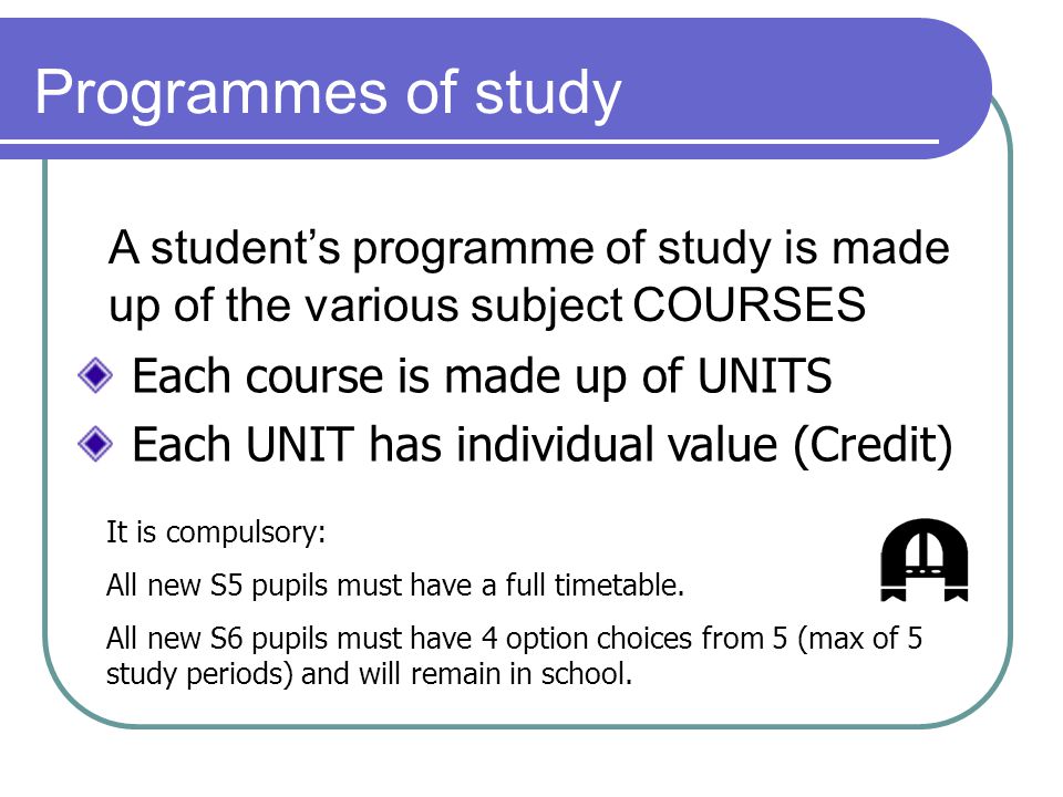 Programmes of study A student’s programme of study is made up of the various subject COURSES Each course is made up of UNITS Each UNIT has individual value (Credit) It is compulsory: All new S5 pupils must have a full timetable.