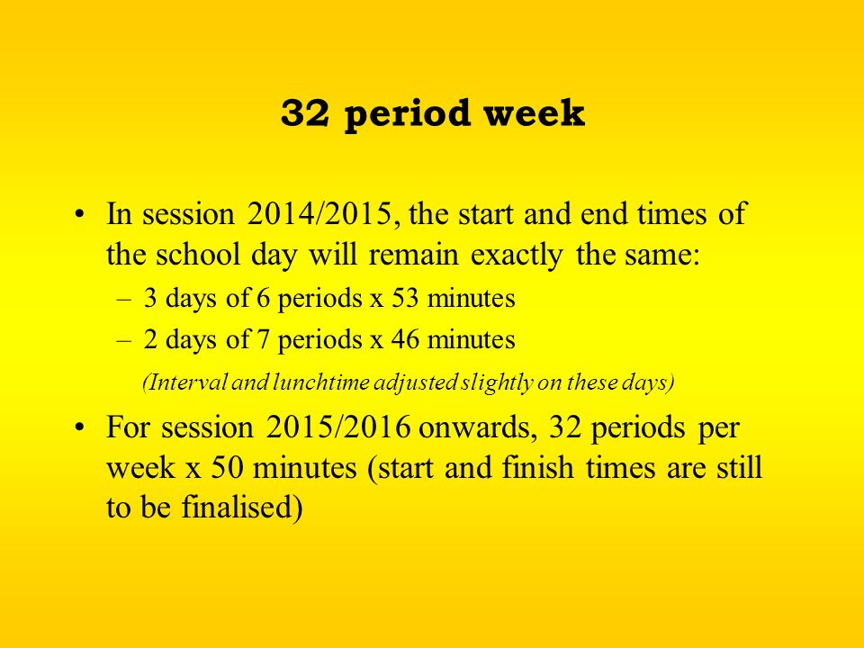 32 period week In session 2014/2015, the start and end times of the school day will remain exactly the same: –3 days of 6 periods x 53 minutes –2 days of 7 periods x 46 minutes (Interval and lunchtime adjusted slightly on these days) For session 2015/2016 onwards, 32 periods per week x 50 minutes (start and finish times are still to be finalised)