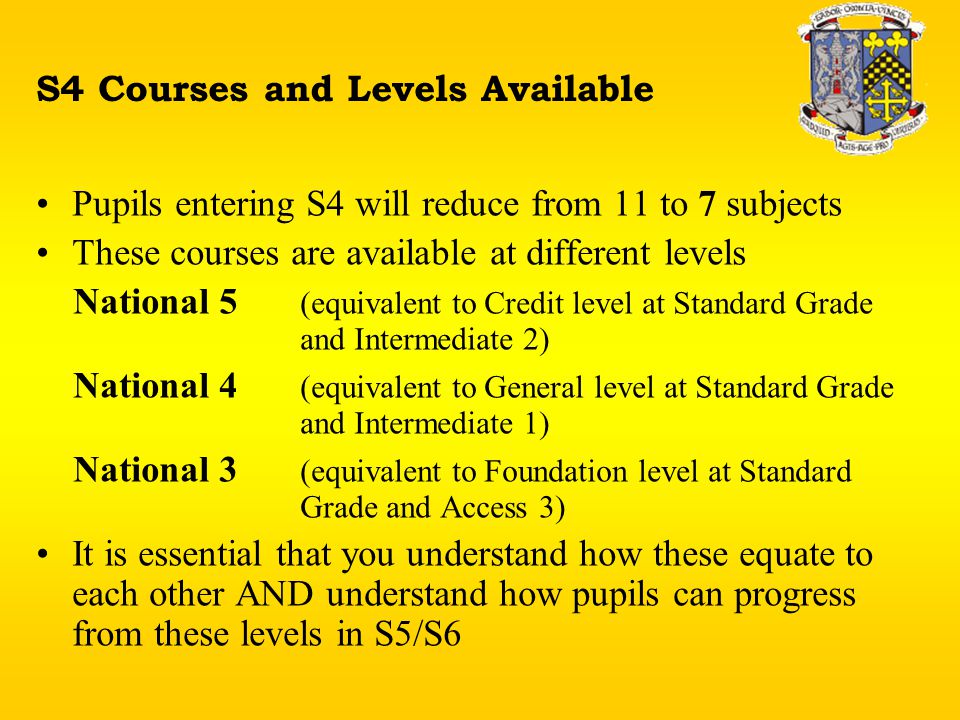 S4 Courses and Levels Available Pupils entering S4 will reduce from 11 to 7 subjects These courses are available at different levels National 5 (equivalent to Credit level at Standard Grade and Intermediate 2) National 4 (equivalent to General level at Standard Grade and Intermediate 1) National 3 (equivalent to Foundation level at Standard Grade and Access 3) It is essential that you understand how these equate to each other AND understand how pupils can progress from these levels in S5/S6