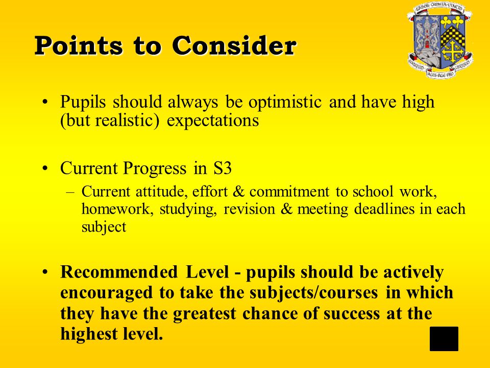 Points to Consider Pupils should always be optimistic and have high (but realistic) expectations Current Progress in S3 –Current attitude, effort & commitment to school work, homework, studying, revision & meeting deadlines in each subject Recommended Level - pupils should be actively encouraged to take the subjects/courses in which they have the greatest chance of success at the highest level.