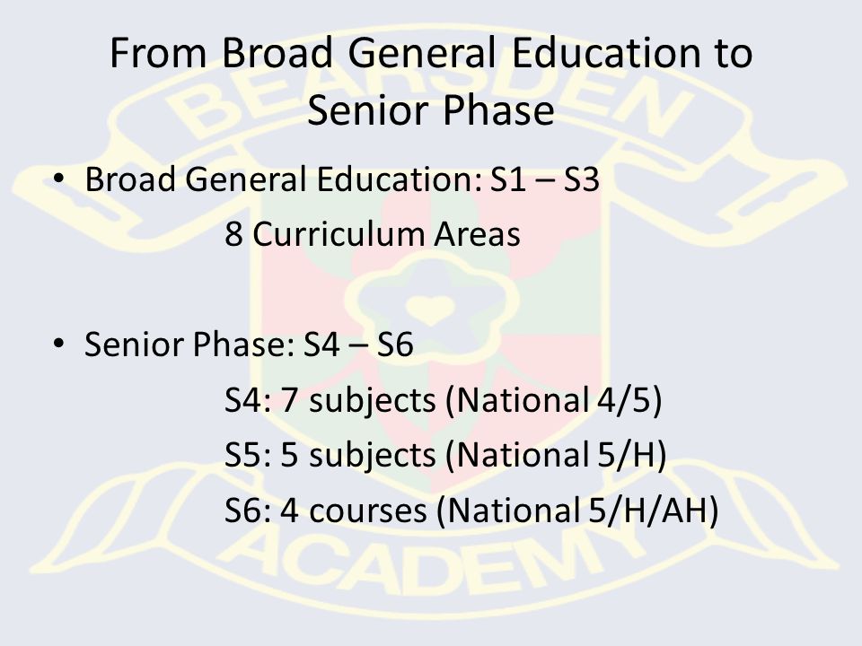 From Broad General Education to Senior Phase Broad General Education: S1 – S3 8 Curriculum Areas Senior Phase: S4 – S6 S4: 7 subjects (National 4/5) S5: 5 subjects (National 5/H) S6: 4 courses (National 5/H/AH)
