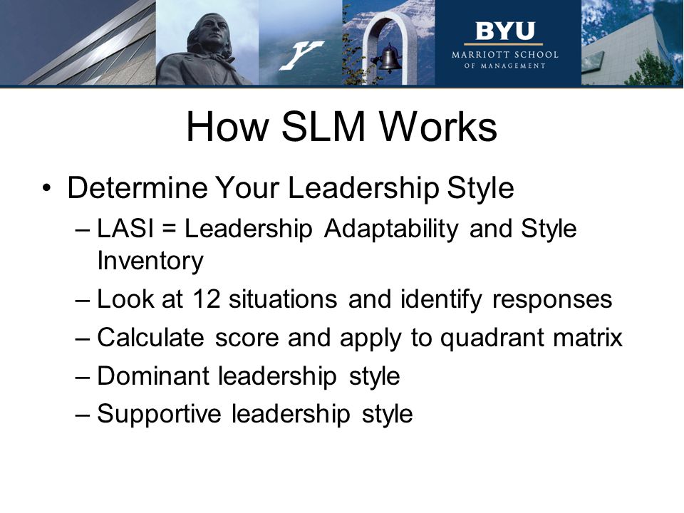 How SLM Works Determine Your Leadership Style –LASI = Leadership Adaptability and Style Inventory –Look at 12 situations and identify responses –Calculate score and apply to quadrant matrix –Dominant leadership style –Supportive leadership style