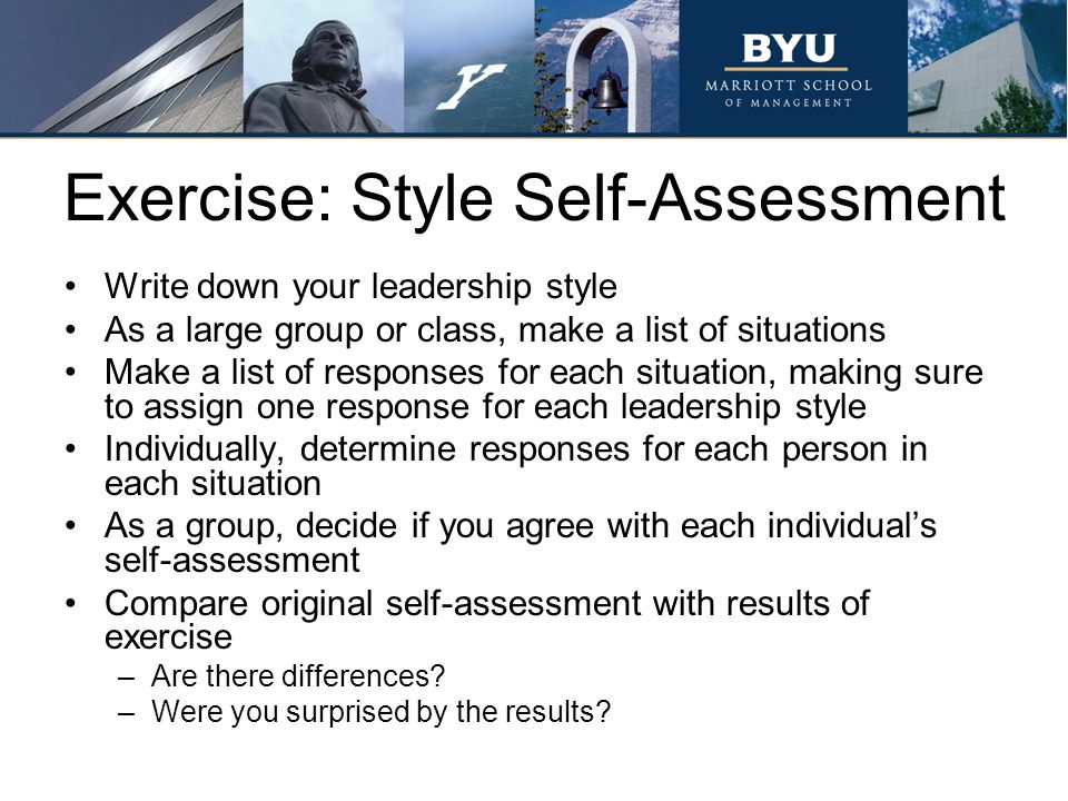 Exercise: Style Self-Assessment Write down your leadership style As a large group or class, make a list of situations Make a list of responses for each situation, making sure to assign one response for each leadership style Individually, determine responses for each person in each situation As a group, decide if you agree with each individual’s self-assessment Compare original self-assessment with results of exercise –Are there differences.