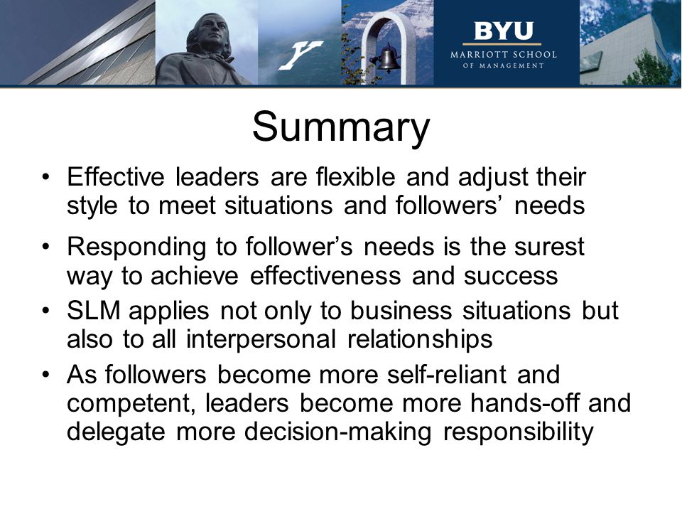 Summary Effective leaders are flexible and adjust their style to meet situations and followers’ needs Responding to follower’s needs is the surest way to achieve effectiveness and success SLM applies not only to business situations but also to all interpersonal relationships As followers become more self-reliant and competent, leaders become more hands-off and delegate more decision-making responsibility