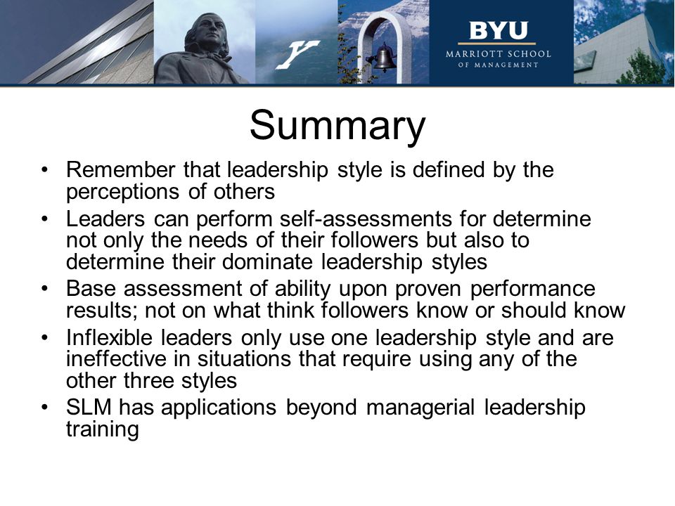 Summary Remember that leadership style is defined by the perceptions of others Leaders can perform self-assessments for determine not only the needs of their followers but also to determine their dominate leadership styles Base assessment of ability upon proven performance results; not on what think followers know or should know Inflexible leaders only use one leadership style and are ineffective in situations that require using any of the other three styles SLM has applications beyond managerial leadership training