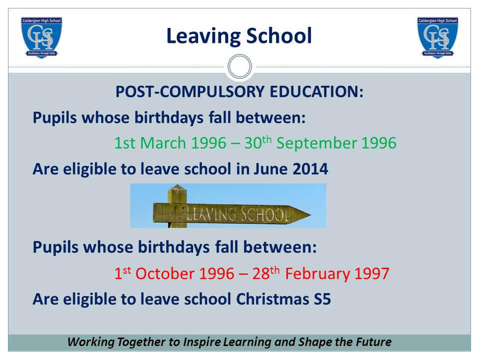 Leaving School POST-COMPULSORY EDUCATION: Pupils whose birthdays fall between: 1st March 1996 – 30 th September 1996 Are eligible to leave school in June 2014 Pupils whose birthdays fall between: 1 st October 1996 – 28 th February 1997 Are eligible to leave school Christmas S5 Working Together to Inspire Learning and Shape the Future