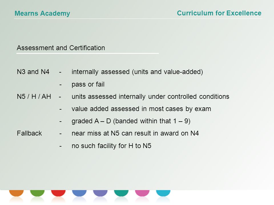 Curriculum for Excellence Mearns Academy Assessment and Certification N3 and N4 - internally assessed (units and value-added) - pass or fail N5 / H / AH -units assessed internally under controlled conditions -value added assessed in most cases by exam - graded A – D (banded within that 1 – 9) Fallback - near miss at N5 can result in award on N4 -no such facility for H to N5