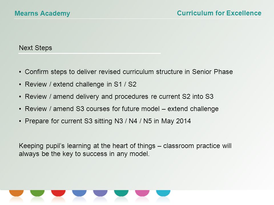 Curriculum for Excellence Mearns Academy Next Steps Confirm steps to deliver revised curriculum structure in Senior Phase Review / extend challenge in S1 / S2 Review / amend delivery and procedures re current S2 into S3 Review / amend S3 courses for future model – extend challenge Prepare for current S3 sitting N3 / N4 / N5 in May 2014 Keeping pupil’s learning at the heart of things – classroom practice will always be the key to success in any model.