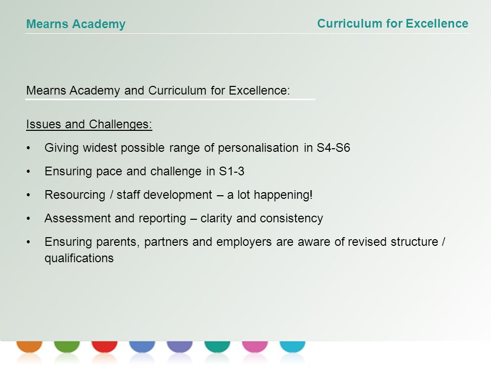 Curriculum for Excellence Mearns Academy Mearns Academy and Curriculum for Excellence: Issues and Challenges: Giving widest possible range of personalisation in S4-S6 Ensuring pace and challenge in S1-3 Resourcing / staff development – a lot happening.