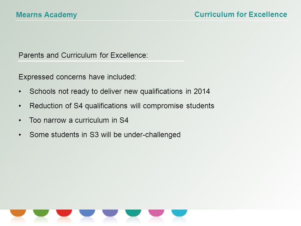 Curriculum for Excellence Mearns Academy Parents and Curriculum for Excellence: Expressed concerns have included: Schools not ready to deliver new qualifications in 2014 Reduction of S4 qualifications will compromise students Too narrow a curriculum in S4 Some students in S3 will be under-challenged