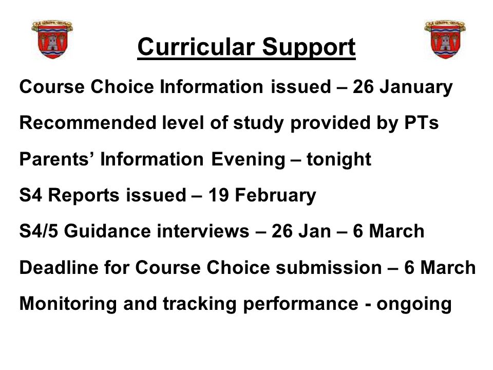 Curricular Support Course Choice Information issued – 26 January Recommended level of study provided by PTs Parents’ Information Evening – tonight S4 Reports issued – 19 February S4/5 Guidance interviews – 26 Jan – 6 March Deadline for Course Choice submission – 6 March Monitoring and tracking performance - ongoing