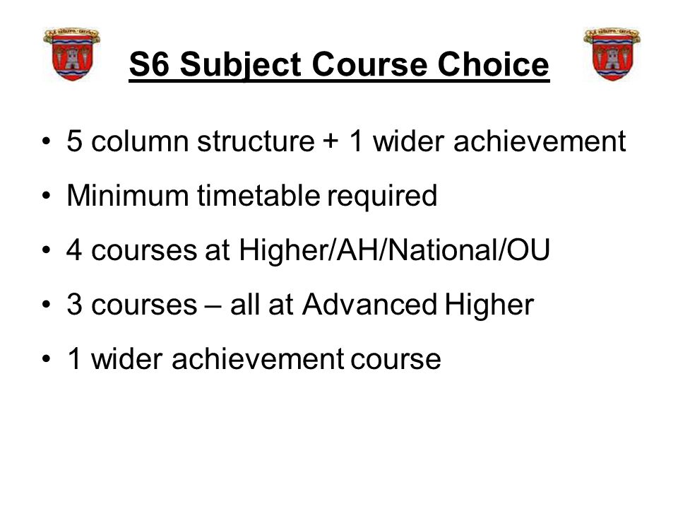 S6 Subject Course Choice 5 column structure + 1 wider achievement Minimum timetable required 4 courses at Higher/AH/National/OU 3 courses – all at Advanced Higher 1 wider achievement course