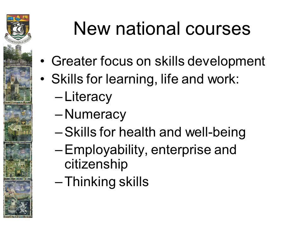 New national courses Greater focus on skills development Skills for learning, life and work: –Literacy –Numeracy –Skills for health and well-being –Employability, enterprise and citizenship –Thinking skills