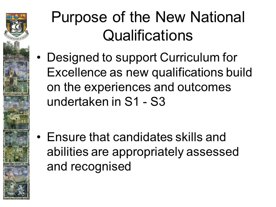 Purpose of the New National Qualifications Designed to support Curriculum for Excellence as new qualifications build on the experiences and outcomes undertaken in S1 - S3 Ensure that candidates skills and abilities are appropriately assessed and recognised