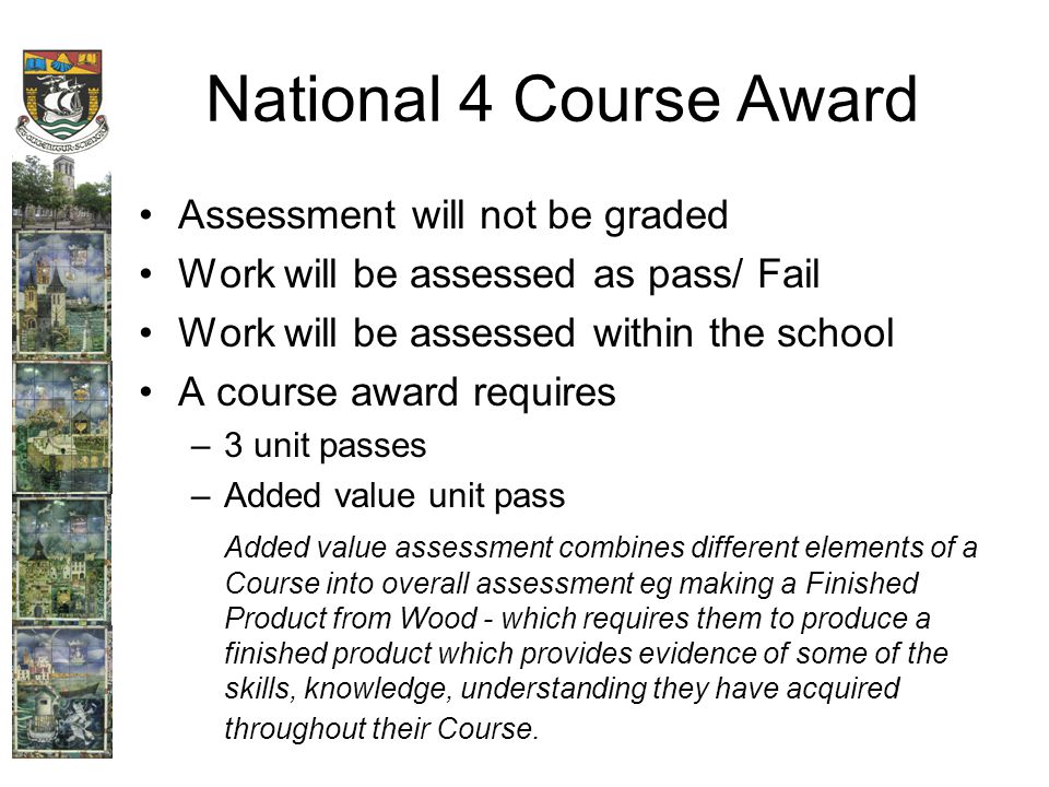 National 4 Course Award Assessment will not be graded Work will be assessed as pass/ Fail Work will be assessed within the school A course award requires –3 unit passes –Added value unit pass Added value assessment combines different elements of a Course into overall assessment eg making a Finished Product from Wood - which requires them to produce a finished product which provides evidence of some of the skills, knowledge, understanding they have acquired throughout their Course.