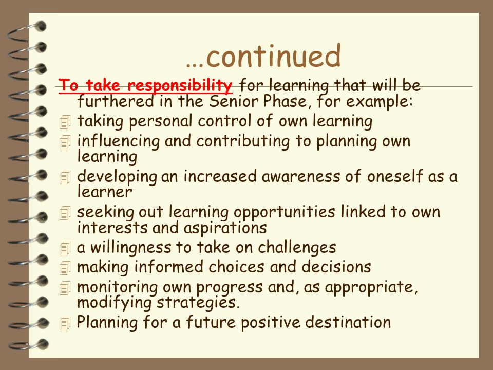 …continued To take responsibility for learning that will be furthered in the Senior Phase, for example: 4 taking personal control of own learning 4 influencing and contributing to planning own learning 4 developing an increased awareness of oneself as a learner 4 seeking out learning opportunities linked to own interests and aspirations 4 a willingness to take on challenges 4 making informed choices and decisions 4 monitoring own progress and, as appropriate, modifying strategies.