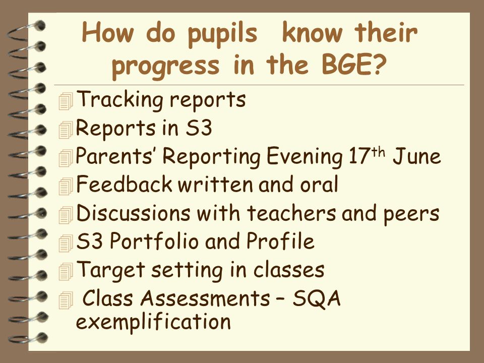 4 Tracking reports 4 Reports in S3 4 Parents’ Reporting Evening 17 th June 4 Feedback written and oral 4 Discussions with teachers and peers 4 S3 Portfolio and Profile 4 Target setting in classes 4 Class Assessments – SQA exemplification How do pupils know their progress in the BGE