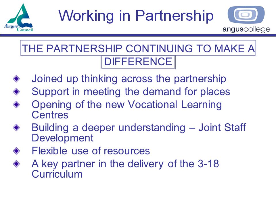 THE PARTNERSHIP CONTINUING TO MAKE A DIFFERENCE Joined up thinking across the partnership Support in meeting the demand for places Opening of the new Vocational Learning Centres Building a deeper understanding – Joint Staff Development Flexible use of resources A key partner in the delivery of the 3-18 Curriculum