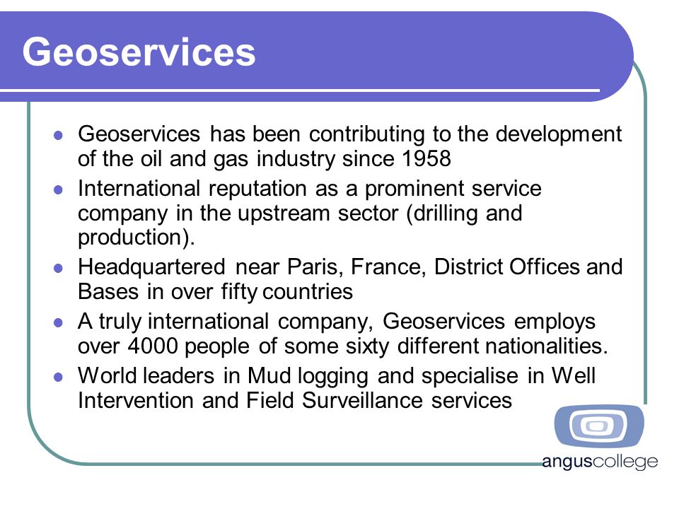 Geoservices Geoservices has been contributing to the development of the oil and gas industry since 1958 International reputation as a prominent service company in the upstream sector (drilling and production).