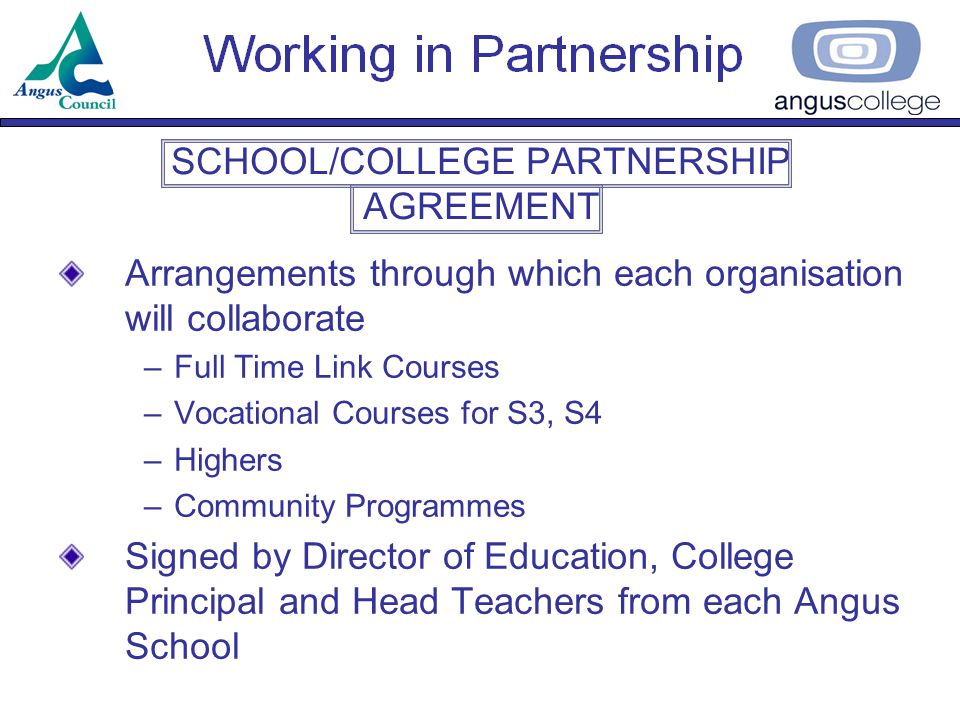 SCHOOL/COLLEGE PARTNERSHIP AGREEMENT Arrangements through which each organisation will collaborate –Full Time Link Courses –Vocational Courses for S3, S4 –Highers –Community Programmes Signed by Director of Education, College Principal and Head Teachers from each Angus School