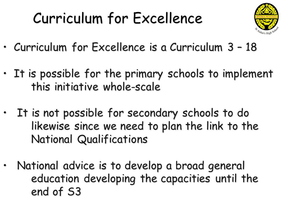 Curriculum for Excellence Curriculum for Excellence is a Curriculum 3 – 18 Curriculum for Excellence is a Curriculum 3 – 18 It is possible for the primary schools to implement this initiative whole-scale It is possible for the primary schools to implement this initiative whole-scale It is not possible for secondary schools to do It is not possible for secondary schools to do likewise since we need to plan the link to the National Qualifications National advice is to develop a broad general education developing the capacities until the end of S3 National advice is to develop a broad general education developing the capacities until the end of S3