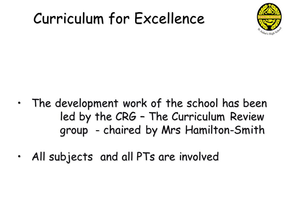Curriculum for Excellence The development work of the school has been led by the CRG – The Curriculum Review group - chaired by Mrs Hamilton-Smith The development work of the school has been led by the CRG – The Curriculum Review group - chaired by Mrs Hamilton-Smith All subjects and all PTs are involved All subjects and all PTs are involved