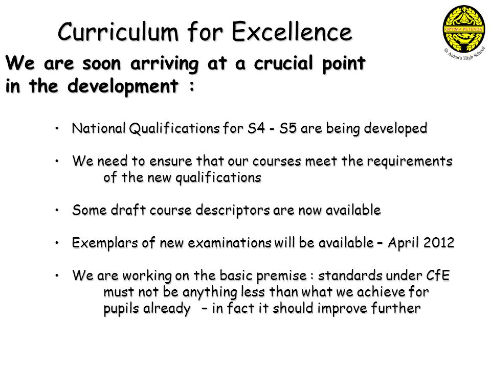 Curriculum for Excellence We are soon arriving at a crucial point in the development : National Qualifications for S4 - S5 are being developed National Qualifications for S4 - S5 are being developed We need to ensure that our courses meet the requirements of the new qualifications We need to ensure that our courses meet the requirements of the new qualifications Some draft course descriptors are now available Some draft course descriptors are now available Exemplars of new examinations will be available – April 2012 Exemplars of new examinations will be available – April 2012 We are working on the basic premise : standards under CfE must not be anything less than what we achieve for pupils already – in fact it should improve further We are working on the basic premise : standards under CfE must not be anything less than what we achieve for pupils already – in fact it should improve further