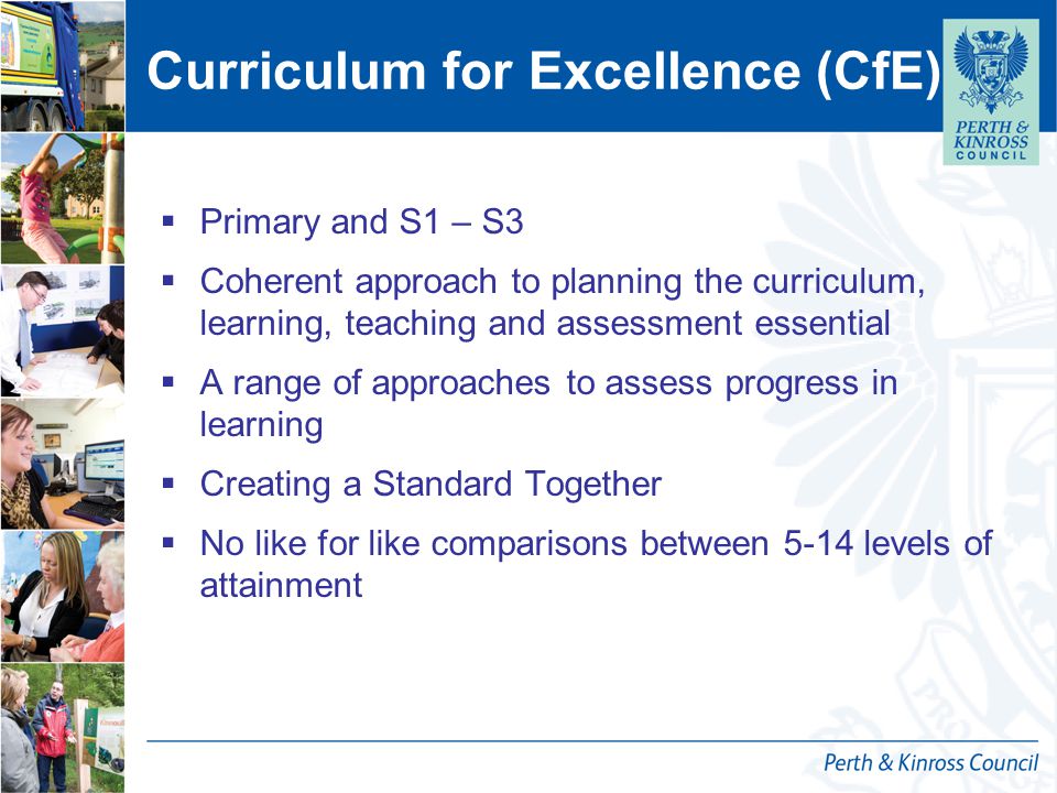 Curriculum for Excellence (CfE)  Primary and S1 – S3  Coherent approach to planning the curriculum, learning, teaching and assessment essential  A range of approaches to assess progress in learning  Creating a Standard Together  No like for like comparisons between 5-14 levels of attainment