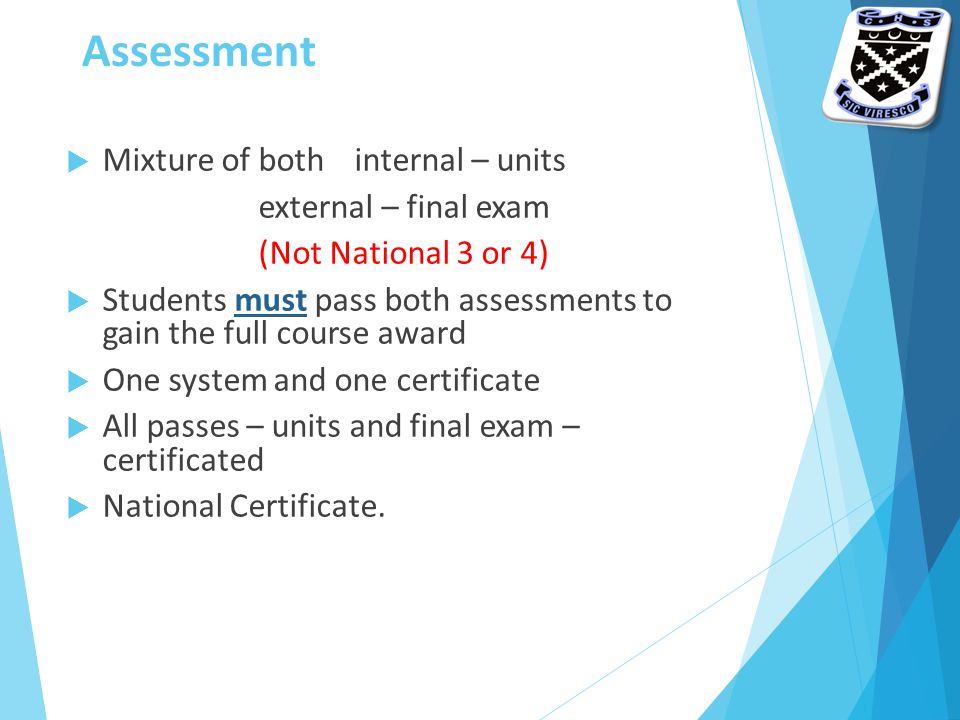 Assessment  Mixture of both internal – units external – final exam (Not National 3 or 4)  Students must pass both assessments to gain the full course award  One system and one certificate  All passes – units and final exam – certificated  National Certificate.